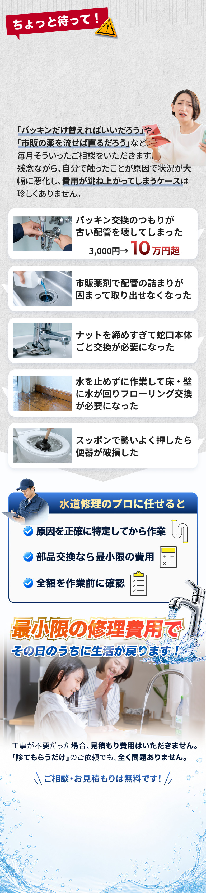 自分で直そうとして状況が悪化した5つの事例。パッキン交換のつもりが古い配管を壊して3,000円が10万円超になった、市販薬剤で配管の詰まりが固まって取り出せなくなった、ナットを締めすぎて蛇口本体ごと交換が必要になった、水を止めずに作業して床や壁に水が回りフローリング交換が必要になった、スッポンで勢いよく押したら便器が破損した。プロに任せれば原因を正確に特定してから作業し、部品交換なら最小限の費用で、全額を作業前に確認したうえでその日のうちに生活が戻る